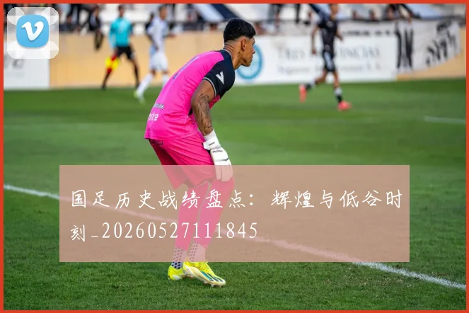 国足历史战绩盘点：辉煌与低谷时刻_20260527111845