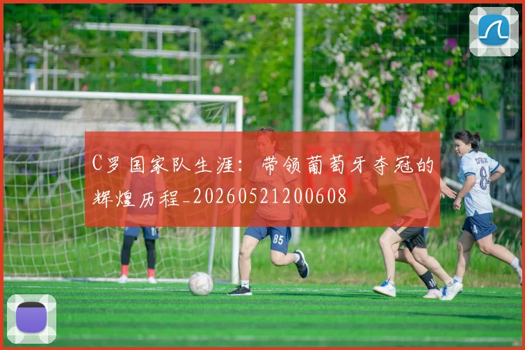 C罗国家队生涯：带领葡萄牙夺冠的辉煌历程_20260521200608