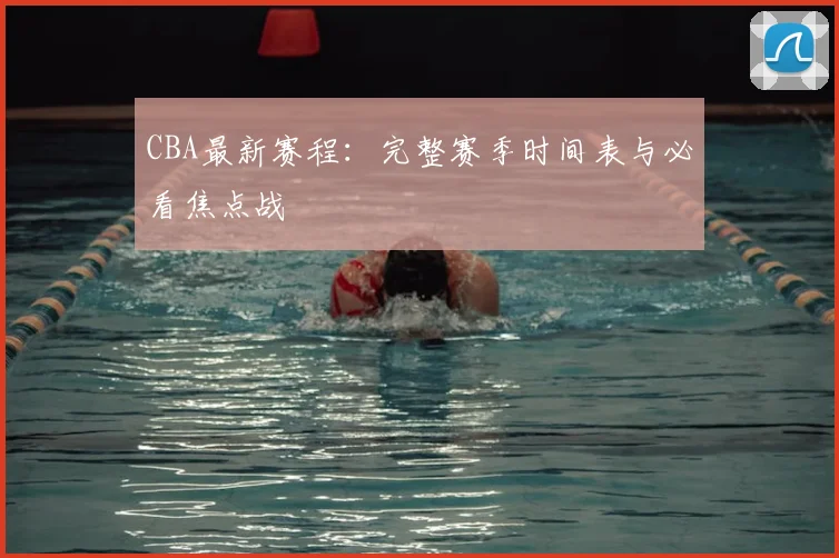 CBA最新赛程：完整赛季时间表与必看焦点战