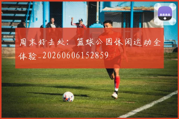 周末好去处：篮球公园休闲运动全体验_20260606152859