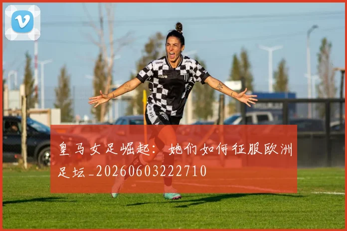 皇马女足崛起：她们如何征服欧洲足坛_20260603222710