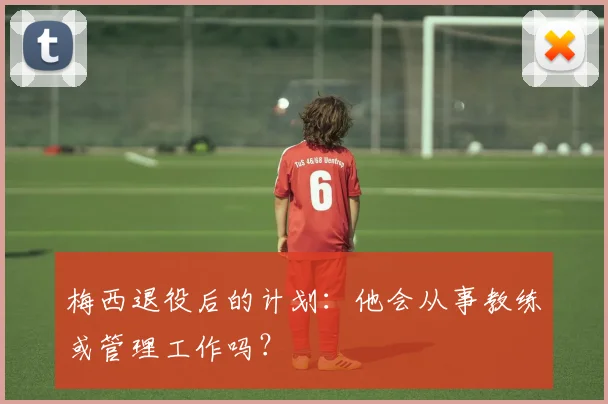 梅西退役后的计划：他会从事教练或管理工作吗？