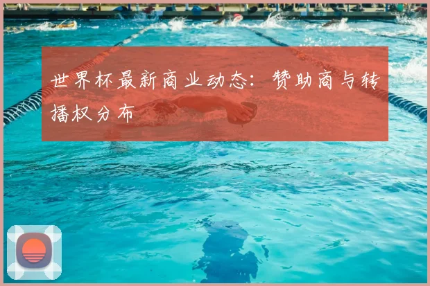 世界杯最新商业动态：赞助商与转播权分布