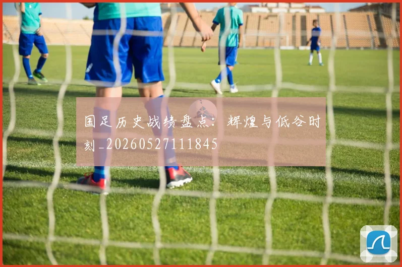 国足历史战绩盘点:辉煌与低谷时刻_20260527111845