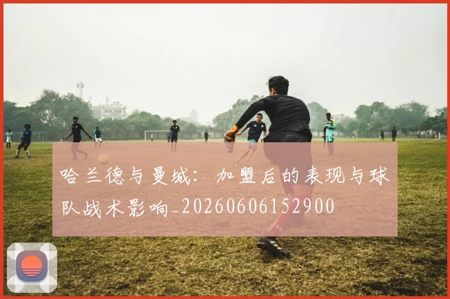 哈兰德与曼城：加盟后的表现与球队战术影响_20260606152900