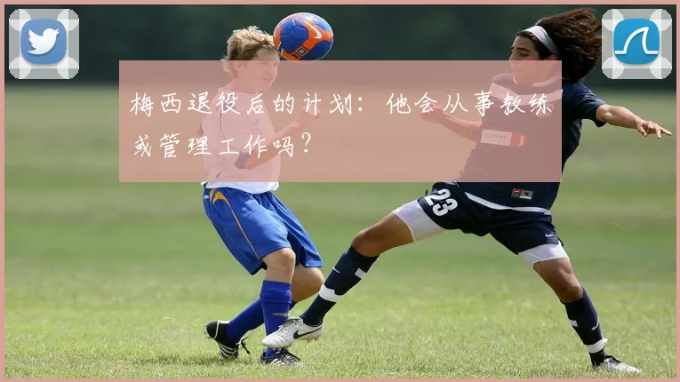 梅西退役后的计划:他会从事教练或管理工作吗?