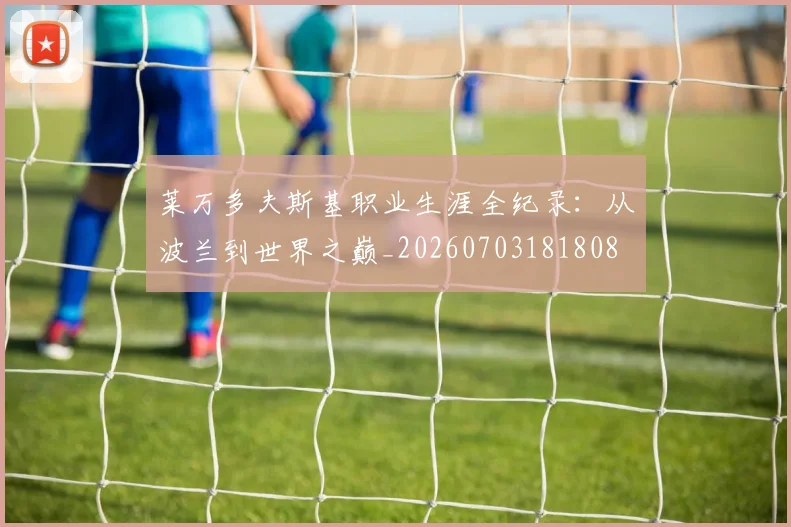 莱万多夫斯基职业生涯全纪录:从波兰到世界之巅_20260703181808