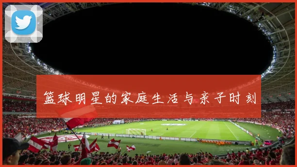 篮球明星的家庭生活与亲子时刻