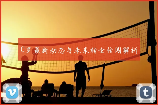 C罗最新动态与未来转会传闻解析