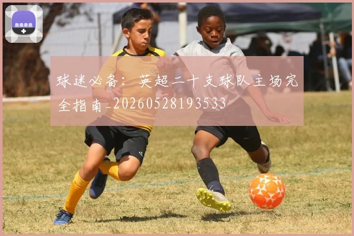 球迷必备:英超二十支球队主场完全指南_20260528193533